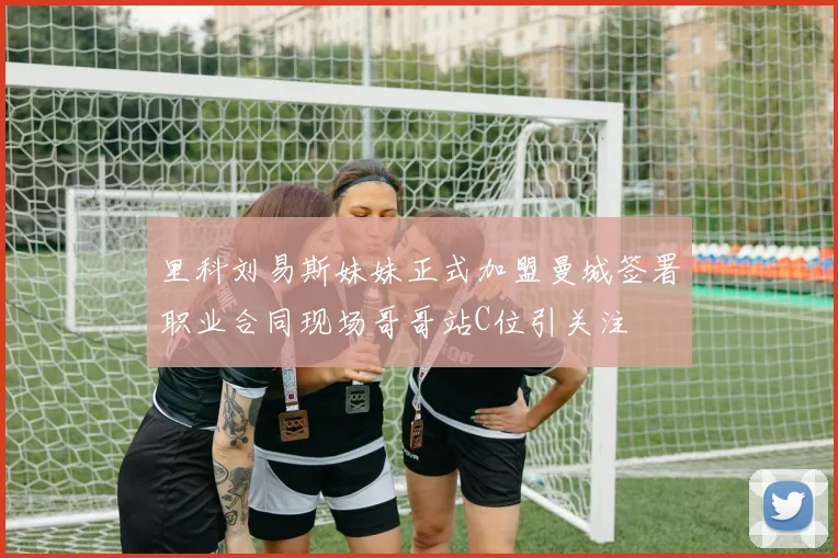 里科刘易斯妹妹正式加盟曼城签署职业合同现场哥哥站C位引关注