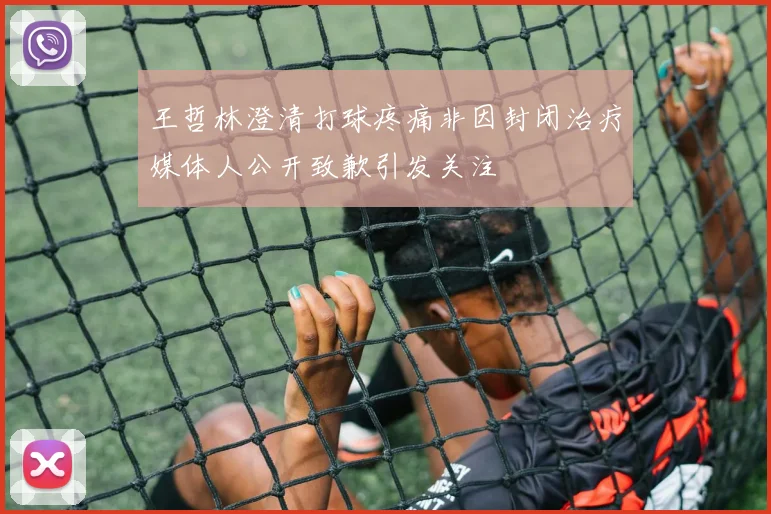王哲林澄清打球疼痛非因封闭治疗媒体人公开致歉引发关注