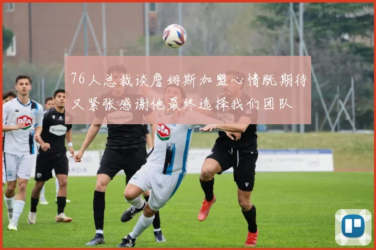 76人总裁谈詹姆斯加盟心情既期待又紧张感谢他最终选择我们团队