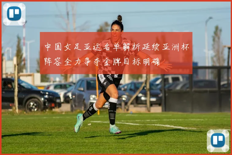中国女足亚运名单解析延续亚洲杯阵容全力争夺金牌目标明确