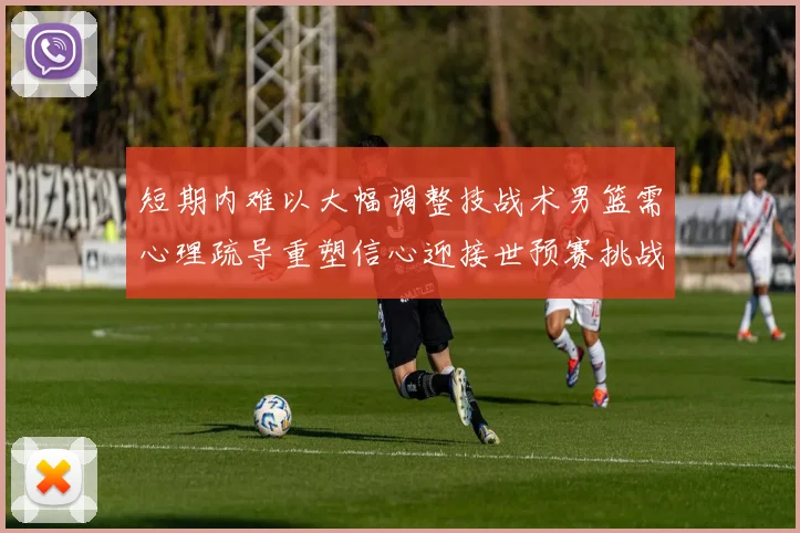 短期内难以大幅调整技战术男篮需心理疏导重塑信心迎接世预赛挑战