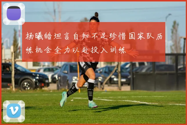 杨曦皓坦言自知不足珍惜国家队历练机会全力以赴投入训练