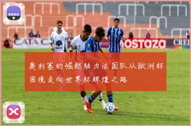 奥利塞的崛起助力法国队从欧洲杯困境走向世界杯辉煌之路