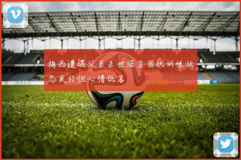 梅西遭遇父亲去世谣言困扰训练状态良好但心情低落