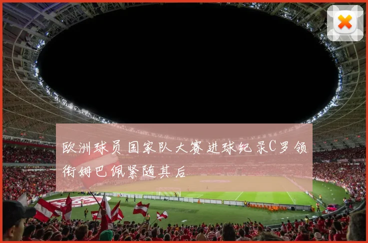 欧洲球员国家队大赛进球纪录C罗领衔姆巴佩紧随其后