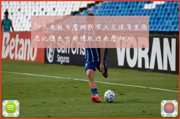 76人老板与詹姆斯深入交谈马克西恩比德杰伦热情欢迎老詹加入