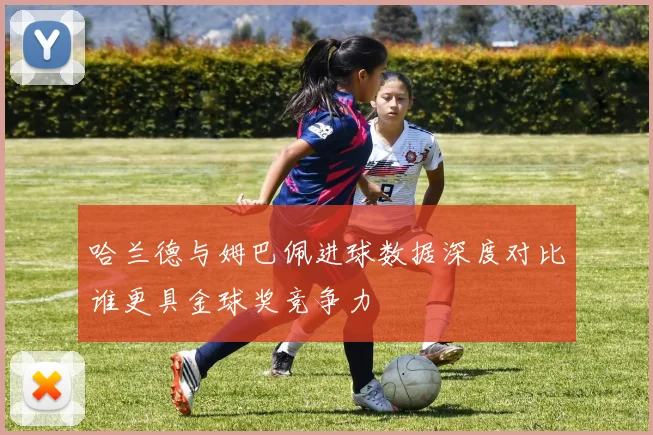 哈兰德与姆巴佩进球数据深度对比谁更具金球奖竞争力