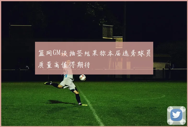 篮网GM谈抽签结果称本届选秀球员质量高值得期待