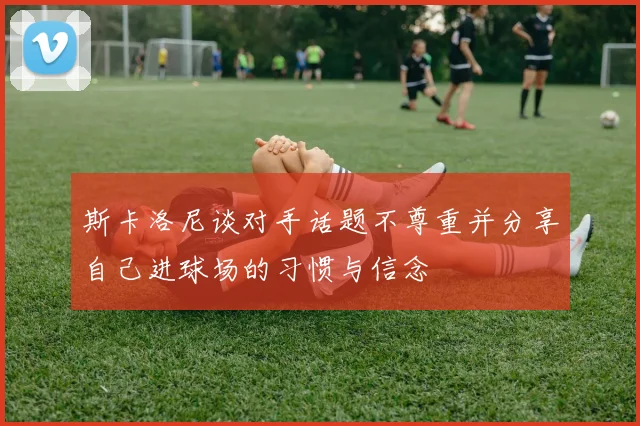 斯卡洛尼谈对手话题不尊重并分享自己进球场的习惯与信念