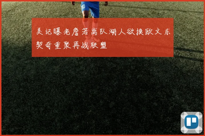 美记曝老詹若离队湖人欲换欧文东契奇重聚再战联盟
