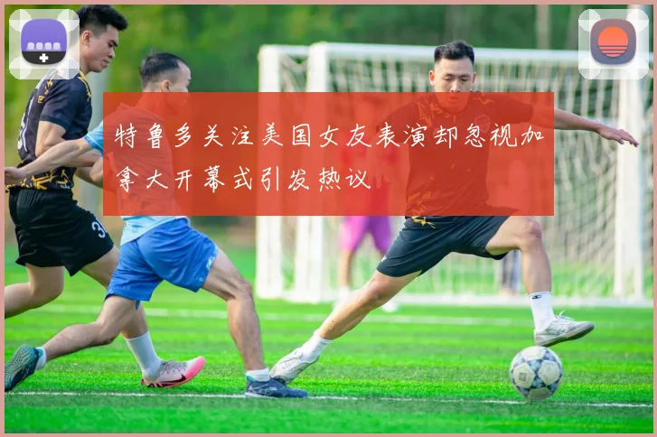 特鲁多关注美国女友表演却忽视加拿大开幕式引发热议