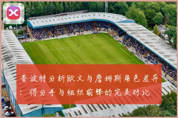 香波特分析欧文与詹姆斯角色差异：得分手与组织前锋的完美对比