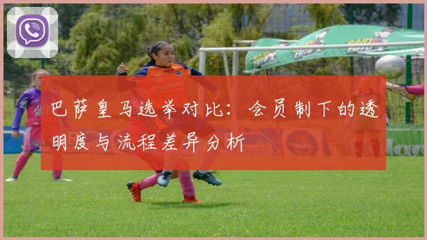 巴萨皇马选举对比：会员制下的透明度与流程差异分析