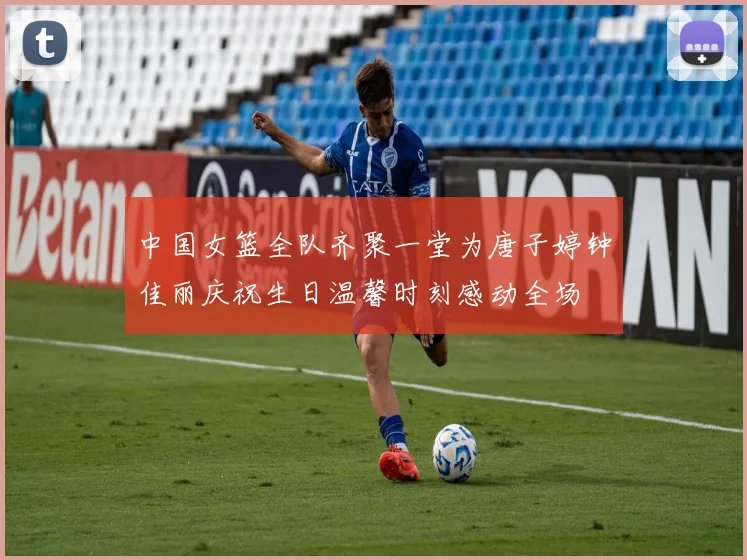 中国女篮全队齐聚一堂为唐子婷钟佳丽庆祝生日温馨时刻感动全场